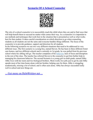 Scenario Of A School Counselor
The role of a school counselor is to successfully reach the child where they are and to find ways that
will help benefit them to succeed no matter what comes their way. As a counselor it is important to
use methods and techniques that work best in the situation that is presented as well as what works
best for that student. It takes careful consideration on which direction to go when counseling
students as all students are not the same and everyone handles things different. The focus of the
counselor is to provide guidance, support and direction for all students.
In the following scenarios we see two very different situations that need to be addressed in very
different ways. The first scenario is a young boy, named Steven. He has been in three different foster
care homes, and two different schools and is currently in 1st grade, he was pulled from his previous
school where his sibling still go. The teacher complains of his behavior, lack of focus and disruption
to the rest of the class. The teacher has referred Steven to the counselor to get him further help in
managing his classroom behavior. The second Scenario is a young girl in ninth grade, named Abby.
Abby lives with her mom and two biological brothers. Mom works two jobs just to get by and Abby
spends most of her time home alone with her brother, helping care for them. Abby is struggling
academically, missing a lot of school, and is often seen alone. Abby has always succeeded really
well in school and now things are
... Get more on HelpWriting.net ...
 
