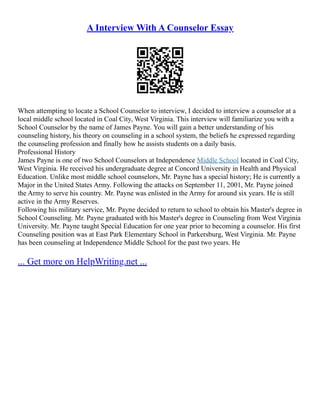 A Interview With A Counselor Essay
When attempting to locate a School Counselor to interview, I decided to interview a counselor at a
local middle school located in Coal City, West Virginia. This interview will familiarize you with a
School Counselor by the name of James Payne. You will gain a better understanding of his
counseling history, his theory on counseling in a school system, the beliefs he expressed regarding
the counseling profession and finally how he assists students on a daily basis.
Professional History
James Payne is one of two School Counselors at Independence Middle School located in Coal City,
West Virginia. He received his undergraduate degree at Concord University in Health and Physical
Education. Unlike most middle school counselors, Mr. Payne has a special history; He is currently a
Major in the United States Army. Following the attacks on September 11, 2001, Mr. Payne joined
the Army to serve his country. Mr. Payne was enlisted in the Army for around six years. He is still
active in the Army Reserves.
Following his military service, Mr. Payne decided to return to school to obtain his Master's degree in
School Counseling. Mr. Payne graduated with his Master's degree in Counseling from West Virginia
University. Mr. Payne taught Special Education for one year prior to becoming a counselor. His first
Counseling position was at East Park Elementary School in Parkersburg, West Virginia. Mr. Payne
has been counseling at Independence Middle School for the past two years. He
... Get more on HelpWriting.net ...
 