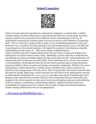 School Counselors
I believe the next important ingredient for multicultural competence is cultural skills. A skilled
counselor utilizes the interventions that are client based and which serve clients needs. A positive
reaction would be to be connected to those different cultures communication is the key. In
multicultural counseling the counselor needs to be more aware his or her limitations in counseling
skills. I feel it's vital to have cultural skills in order to serve multicultural populations in the most
productive way to facilitate. By being culturally aware and recognizing how culture will affect the
counseling process, this cultural awareness will support the counselor in developing an empathic
understanding towards clients. In ... Show more content on Helpwriting.net ...
School Counselors job isn't to teach students moral rules and values or to prevent students from
making their own choices based on their values. Admittedly, it can be a fine line to walk between
not imposing our values yet helping students develop social skills and self– understanding that will
enhance their efforts to become successful adults. In the leadership role it's not up to the counselor
to fix all problems. All through the years the role the school counselors play in using information
uniquely available to them to examine and change current policy and practice. Whether it be course–
taking patterns, student placements, or student success and failure rates, school counselors are
poised to be key change agents within the school. That is a big job that I feel school counselors don't
get credit for enough. Many times, school counselors are told what to do by administrators who fail
to understand the contribution the school counselor can make to the school. If anything that I feel I
disagree is that credit that the counselors don't get. Some of the duties that have historically been
assigned to the school counselor are data entry; clerical record keeping; registration and scheduling
of all new students; coordinating or administering cognitive, aptitude and achievement tests;
responsibility for signing excuses for students who are tardy or absent; performing disciplinary
actions; sending students home who are not appropriately
... Get more on HelpWriting.net ...
 