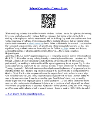 School Counselor Career Essay
When analyzing both my Self and Environment sections, I believe I am on the right track in wanting
to become a school counselor. I believe that I have interests that line up with what the field is
desiring in its employees, and the assessments I took back this up. My work history shows that I am
willing to advance myself as a professional, and I have multiple influences that have prepared me
for the requirements that a school counselor should follow. Additionally, the research I conducted on
the various job responsibilities, salary, job growth, and ethical conduct allows me to see that I am
capable of being a school counselor. I currently love the field as a college student, and desire to
continue the journey of advancing professionally. However, ... Show more content on
Helpwriting.net ...
According to BLS, a master's degree is required, as is completing a certain number of training hours
(BLS, 2015). I intend on earning training hours by completing internships once I can do so next fall
through McDaniel. I believe interning will also help me advance myself both personally and
professionally, so working in an internship will be a great opportunity for me to grow. My decision
on my career closely aligns with the trait–oriented theories, or more specifically, the John Holland
Typology Approach. I feel that I was attracted to school counseling because of my personality traits,
including the fact that I desire to help students achieve in the classroom and in their personal lives
(Zunker, 2016). I believe that my personality and the expected work roles and environment align
with each other very well, and so my career choice is congruent with my traits (Zunker, 2016). As
seen in the assessment that draws the personality types from Holland's theory, my personality
closely aligns with what employers desire in school counselors (123test, 2017). Employers desire
someone who can interact with others and help them solve problems, which aligns with social and
conventional categories found as described by Holland's theory (Zunker, 2016). The work setting is
an office space and in schools, which is an environment I desire to work in (BLS, 2015). As such, I
... Get more on HelpWriting.net ...
 