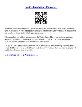 Certified Addictions Counselors
A certified addictions counselor is a professional who has been trained to help people with many
types of addictions. A certified addictions counselor aims to identify the root cause of the addiction
and develop strategies that will help people overcome it.
Substance abuse is a widespread problem in the United States. That is why certified addictions
counselors are in high demand today. Addiction counselors can work in a variety of places,
including prisons, residential treatment facilities and hospitals.
The job of a certified addictions counselor can be both stressful and demanding. However, most
certified addictions counselors find their work to be very rewarding. There are many steps you will
need to take if you are interested in this
... Get more on HelpWriting.net ...
 