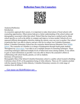 Reflection Paper On Counselors
Analytical Reflection
Introduction
As counselors approach their careers, it is important to make observations of local schools with
counseling opportunities. Observations help give a better understanding of the school culture and
demographics associated within that school. School Data has long been a method used to obtain
school specifics as well as the ability to compare and improve in areas needed. Schools all over
represent different demographics therefore making the statistic sway one way to another. One school
in particular that I was able to observe and get a feel for its culture was Columbia Elementary
School. Columbia Elementary School has one counselor shared between Mountain View Middle
School. The counselor at Columbia is in charge of kindergarten through fourth grade students.
Throughout my observation, I was able to see a multiple amount of counseling techniques. These
counseling techniques addressed multiple levels of behavioral issues among students. In my efforts
to gain as much information as possible I was also able to observe the counselor's efforts in
collaborating with school faculty, parents, as well as students.
Summary of Experiences
Demographic Data of the School Columbia Elementary school is a public school located in Redding
California where 85.8% of the population being of white ethnicity. There are 431 students enrolled
with the majority being of white ethnicity. Columbia Elementary consists of a wide range of
students from all different
... Get more on HelpWriting.net ...
 