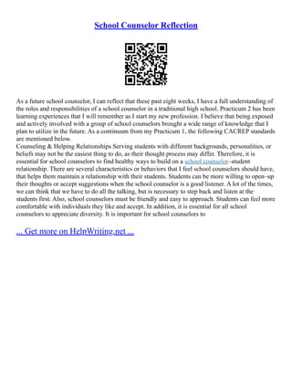 School Counselor Reflection
As a future school counselor, I can reflect that these past eight weeks, I have a full understanding of
the roles and responsibilities of a school counselor in a traditional high school. Practicum 2 has been
learning experiences that I will remember as I start my new profession. I believe that being exposed
and actively involved with a group of school counselors brought a wide range of knowledge that I
plan to utilize in the future. As a continuum from my Practicum 1, the following CACREP standards
are mentioned below.
Counseling & Helping Relationships Serving students with different backgrounds, personalities, or
beliefs may not be the easiest thing to do, as their thought process may differ. Therefore, it is
essential for school counselors to find healthy ways to build on a school counselor–student
relationship. There are several characteristics or behaviors that I feel school counselors should have,
that helps them maintain a relationship with their students. Students can be more willing to open–up
their thoughts or accept suggestions when the school counselor is a good listener. A lot of the times,
we can think that we have to do all the talking, but is necessary to step back and listen at the
students first. Also, school counselors must be friendly and easy to approach. Students can feel more
comfortable with individuals they like and accept. In addition, it is essential for all school
counselors to appreciate diversity. It is important for school counselors to
... Get more on HelpWriting.net ...
 