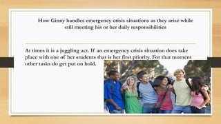 How Ginny handles emergency crisis situations as they arise while 
still meeting his or her daily responsibilities 
At times it is a juggling act. If an emergency crisis situation does take 
place with one of her students that is her first priority. For that moment 
other tasks do get put on hold. 
 