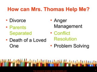 How can Mrs. Thomas Help Me?

• Divorce          • Anger
• Parents            Management
  Separated        • Conflict
• Death of a Loved   Resolution
  One              • Problem Solving



                                                           4
           Free powerpoint template: www.brainybetty.com
 