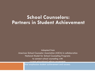 School Counselors:
Partners in Student Achievement



                          Adapted from
  American School Counselor Association (ASCA) in collaboration
        National Model for School Counseling Programs
                 to connect school counseling with
              current educational reform movements
        that emphasize student achievement and success.
 