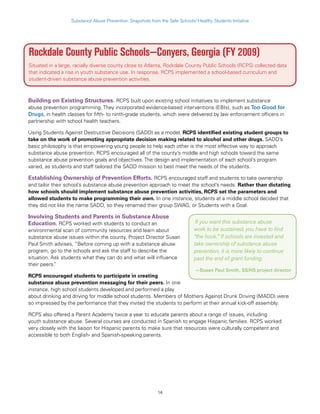 14
Substance Abuse Prevention: Snapshots from the Safe Schools/Healthy Students Initiative
Rockdale County Public Schools—Conyers, Georgia (FY 2009)
Situated in a large, racially diverse county close to Atlanta, Rockdale County Public Schools (RCPS) collected data
that indicated a rise in youth substance use. In response, RCPS implemented a school-based curriculum and
student-driven substance abuse prevention activities.
Building on Existing Structures. RCPS built upon existing school initiatives to implement substance
abuse prevention programming. They incorporated evidence-based interventions (EBIs), such as Too Good for
Drugs, in health classes for fifth- to ninth-grade students, which were delivered by law enforcement officers in
partnership with school health teachers.
Using Students Against Destructive Decisions (SADD) as a model, RCPS identified existing student groups to
take on the work of promoting appropriate decision making related to alcohol and other drugs. SADD’s
basic philosophy is that empowering young people to help each other is the most effective way to approach
substance abuse prevention. RCPS encouraged all of the county’s middle and high schools toward the same
substance abuse prevention goals and objectives. The design and implementation of each school’s program
varied, as students and staff tailored the SADD mission to best meet the needs of the students.
Establishing Ownership of Prevention Efforts. RCPS encouraged staff and students to take ownership
and tailor their school’s substance abuse prevention approach to meet the school’s needs. Rather than dictating
how schools should implement substance abuse prevention activities, RCPS set the parameters and
allowed students to make programming their own. In one instance, students at a middle school decided that
they did not like the name SADD, so they renamed their group SWAG, or Students with a Goal.
Involving Students and Parents in Substance Abuse
Education. RCPS worked with students to conduct an
environmental scan of community resources and learn about
substance abuse issues within the county. Project Director Susan
Paul Smith advises, “Before coming up with a substance abuse
program, go to the schools and ask the staff to describe the
situation. Ask students what they can do and what will influence
their peers.”
RCPS encouraged students to participate in creating
substance abuse prevention messaging for their peers. In one
instance, high school students developed and performed a play
about drinking and driving for middle school students. Members of Mothers Against Drunk Driving (MADD) were
so impressed by the performance that they invited the students to perform at their annual kick-off assembly.
RCPS also offered a Parent Academy twice a year to educate parents about a range of issues, including
youth substance abuse. Several courses are conducted in Spanish to engage Hispanic families. RCPS worked
very closely with the liaison for Hispanic parents to make sure that resources were culturally competent and
accessible to both English- and Spanish-speaking parents.
If you want this substance abuse
work to be sustained, you have to find
“the hook.” If schools are invested and
take ownership of substance abuse
prevention, it is more likely to continue
past the end of grant funding.
—Susan Paul Smith, SS/HS project director
 