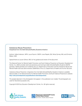 EDC
Learning
transforms
lives.
National Center for Mental Health Promotion
and Youth Violence Prevention
Safe Schools / Healthy Students Program
Substance Abuse Prevention:
Snapshots from the Safe Schools/Healthy Students Initiative
Authors: Kellie Anderson, MPH; Laura Towvim, MSPH; Jane Repetti, BA; Nikita Carney, MA; and Christine
Blaber, EdM
Special thanks to Lauren Gilman, MA, for her guidance and review of this document.
The National Center for Mental Health Promotion and Youth Violence Prevention at Education Development
Center, Inc. (EDC) provides technical assistance and training to Safe Schools/Healthy Students (SS/HS)
grantees. SS/HS grantees are funded by the U.S. Department of Education and the Substance Abuse and
Mental Health Services Administration (SAMHSA) of the U.S. Department of Health and Human Services.
Substance Abuse Prevention: Snapshots from the Safe Schools/Healthy Students Initiative is available
electronically on the National Center for Mental Health Promotion and Youth Violence Prevention’s website:
http://sshs.promoteprevent.org/publications-sshs/bestpractices.
The people depicted in the photographs that appear in this publication are models. The photographs are
used for illustrative purposes only.
Copyright © 2013 by Education Development Center, Inc. All rights reserved.
 