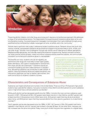1
Substance Abuse Prevention: Snapshots from the Safe Schools/Healthy Students Initiative
Introduction
Preventing alcohol, tobacco, and other drug use among youth requires a comprehensive approach that addresses
a range of risk and protective factors. The responsibility for preventing youth substance abuse does not lie with
one discipline or group. Consistent prevention messages must be present from early childhood through young
adulthood and be reinforced by multiple messengers at home, at school, and in the community.1
Schools have a significant role to play in addressing student substance abuse. Research shows that youth who
receive universal, school-based substance abuse prevention programming are less likely to drink, smoke, and
use other drugs.2
Schools—from kindergarten through high school—are an ideal venue to deliver age-specific,
developmentally appropriate, and culturally responsive prevention programming. Teachers and administrators
can foster positive school climates, create and enforce substance abuse prevention policies, and communicate
consistent norms that youth substance abuse is unacceptable.3
The benefits are many: students who do not regularly use
alcohol and other drugs are more likely to have higher grades,
better attendance, and superior overall academic achievement
than those who do use substances.4,5
Substance abuse can
contribute to bullying and other violent behaviors in schools;6
thus, decreasing substance use contributes to safer schools. In
addition, reducing substance abuse and related disciplinary and
intervention responses can free up teacher, administrator, and
staff time to focus on students’ academic success.
It’s important to include substance abuse
as part of a comprehensive approach to
prevent risky behaviors in youth. We have
a menu of services to offer our students
and their families, and when appropriate,
we have them available in the schools.
—Kevin Rhodes, SS/HS project director,
Kershaw County School District
Characteristics and Consequences of Substance Abuse
Substance use impacts all school communities in the United States. Three out of four (75.6 percent) high school
students have used alcohol, tobacco, marijuana, or cocaine in their lifetime and 33.3 percent of current substance
users in high school have a clinical substance use disorder.7
While youth alcohol use has decreased overall since the 1990s, it remains the most common substance used
by youth. In 2011, 70.8 percent of 9th–12th graders had at least one drink in their lifetime, and 38.7 percent had
at least one drink in the previous month. When teens drink, 55.9 percent report that they do so at someone
else’s home, and 20.6 percent report that they received alcohol from their parents, guardians, or an adult family
member.8,9
Youth cigarette use has also decreased since the 1990s. In 2011, 44.7 percent of 9th–12th graders had tried a
cigarette in their lifetime, and 18.1 percent had smoked in the past 30 days. On the other hand, marijuana use
has increased over the same time period. Today, more youth smoke marijuana than cigarettes on a regular basis;
 