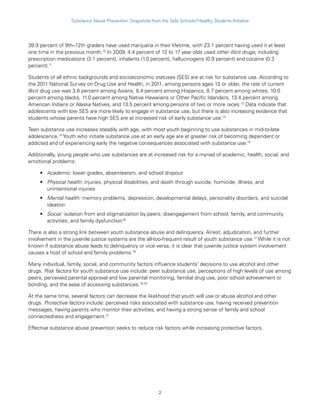 2
Substance Abuse Prevention: Snapshots from the Safe Schools/Healthy Students Initiative
39.9 percent of 9th–12th graders have used marijuana in their lifetime, with 23.1 percent having used it at least
one time in the previous month.10
In 2009, 4.4 percent of 12 to 17 year olds used other illicit drugs, including
prescription medications (3.1 percent), inhalants (1.0 percent), hallucinogens (0.9 percent) and cocaine (0.3
percent).11
Students of all ethnic backgrounds and socioeconomic statuses (SES) are at risk for substance use. According to
the 2011 National Survey on Drug Use and Health, in 2011, among persons ages 12 or older, the rate of current
illicit drug use was 3.8 percent among Asians, 8.4 percent among Hispanics, 8.7 percent among whites, 10.0
percent among blacks, 11.0 percent among Native Hawaiians or Other Pacific Islanders, 13.4 percent among
American Indians or Alaska Natives, and 13.5 percent among persons of two or more races.12
Data indicate that
adolescents with low SES are more likely to engage in substance use, but there is also increasing evidence that
students whose parents have high SES are at increased risk of early substance use.13
Teen substance use increases steadily with age, with most youth beginning to use substances in mid-to-late
adolescence.14
Youth who initiate substance use at an early age are at greater risk of becoming dependent or
addicted and of experiencing early the negative consequences associated with substance use.15
Additionally, young people who use substances are at increased risk for a myriad of academic, health, social, and
emotional problems:
•• Academic: lower grades, absenteeism, and school dropout
•• Physical health: injuries, physical disabilities, and death through suicide, homicide, illness, and
unintentional injuries
•• Mental health: memory problems, depression, developmental delays, personality disorders, and suicidal
ideation
•• Social: isolation from and stigmatization by peers; disengagement from school, family, and community
activities; and family dysfunction16
There is also a strong link between youth substance abuse and delinquency. Arrest, adjudication, and further
involvement in the juvenile justice systems are the all-too-frequent result of youth substance use.17
While it is not
known if substance abuse leads to delinquency or vice versa, it is clear that juvenile justice system involvement
causes a host of school and family problems.18
Many individual, family, social, and community factors influence students’ decisions to use alcohol and other
drugs. Risk factors for youth substance use include: peer substance use, perceptions of high levels of use among
peers, perceived parental approval and low parental monitoring, familial drug use, poor school achievement or
bonding, and the ease of accessing substances.19,20
At the same time, several factors can decrease the likelihood that youth will use or abuse alcohol and other
drugs. Protective factors include: perceived risks associated with substance use, having received prevention
messages, having parents who monitor their activities, and having a strong sense of family and school
connectedness and engagement.21
Effective substance abuse prevention seeks to reduce risk factors while increasing protective factors.
 