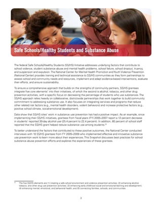 3
Substance Abuse Prevention: Snapshots from the Safe Schools/Healthy Students Initiative
Safe Schools/Healthy Students and Substance Abuse
The federal Safe Schools/Healthy Students (SS/HS) Initiative addresses underlying factors that contribute to
school violence, student substance abuse and mental health problems, school failure, school dropout, truancy,
and suspension and expulsion. The National Center for Mental Health Promotion and Youth Violence Prevention
(National Center) provides training and technical assistance to SS/HS communities as they form partnerships to
assess school and community needs and resources, implement and adapt evidence-based interventions, evaluate
their efforts, and ensure sustainability.
To ensure a comprehensive approach that builds on the strengths of community partners, SS/HS grantees
integrate five core elements*
into their initiatives, of which the second is alcohol, tobacco, and other drug
prevention activities, with a specific focus on decreasing the percentage of students who use substances. The
SS/HS approach relies heavily on collaborative, districtwide partnerships that work together to build community
commitment to addressing substance use. It also focuses on integrating services and programs that reduce
other related risk factors (e.g., mental health disorders, violent behaviors) and increase protective factors (e.g.,
positive school climate, social-emotional development).
Data show that SS/HS sites’ work in substance use prevention has had a positive impact. As an example, since
implementing their SS/HS initiatives, grantees from fiscal years (FY) 2005–2007 report a 12 percent decrease
in students’ reported 30-day alcohol use (25.4 percent to 22.4 percent). In addition, 80 percent of school staff
reported that the SS/HS grant helped reduce substance use among students.22
To better understand the factors that contributed to these positive outcomes, the National Center conducted
interviews with 10 SS/HS grantees from FY 2005–2009 who implemented effective and innovative substance
use prevention work to learn more about their experiences. This Snapshot discusses best practices for school
substance abuse prevention efforts and explores the experiences of these grantees.
*	 The five SS/HS elements are (1) creating a safe school environment and violence prevention activities; (2) enhancing alcohol,
tobacco, and other drug use prevention activities; (3) enhancing early childhood social and emotional learning and development;
(4) enhancing mental, emotional, and behavioral health; and (5) connecting families, schools, and communities.
 