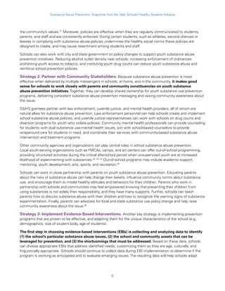 5
Substance Abuse Prevention: Snapshots from the Safe Schools/Healthy Students Initiative
the community’s values.31
Moreover, policies are effective when they are regularly communicated to students,
parents, and staff and are consistently enforced. Giving certain students, such as athletes, second chances or
leeway in complying with substance abuse policies undermines the healthy social norms these policies are
designed to create, and may cause resentment among students and staff.
Schools can also work with city and state government on policy changes to support youth substance abuse
prevention initiatives. Reducing alcohol outlet density near schools, increasing enforcement of ordinances
prohibiting youth access to tobacco, and instituting youth drug courts can reduce youth substance abuse and
reinforce school prevention policies.
Strategy 2: Partner with Community Stakeholders. Because substance abuse prevention is most
effective when delivered by multiple messengers in schools, at home, and in the community, it makes good
sense for schools to work closely with parents and community constituencies on youth substance
abuse prevention initiatives. Together, they can develop shared ownership for youth substance use prevention
programs, delivering consistent substance abuse prevention messaging and raising community awareness about
the issue.
SS/HS grantees partner with law enforcement, juvenile justice, and mental health providers, all of whom are
natural allies for substance abuse prevention. Law enforcement personnel can help schools create and implement
school substance abuse policies, and juvenile justice representatives can work with schools on drug courts and
diversion programs for youth who violate policies. Community mental health professionals can provide counseling
for students with dual substance use-mental health issues, join with school-based counselors to provide
wraparound care for students in need, and coordinate their services with community-based substance abuse
intervention and treatment programs.
Other community agencies and organizations can play central roles in school substance abuse prevention.
Local youth-serving organizations such as YMCAs, camps, and art centers can offer out-of-school programming,
providing structured activities during the critical afterschool period when unsupervised youth are at increased
likelihood of experimenting with substances.32, 33, 34
Out-of-school programs may include academic support,
mentoring, youth development, arts, sports, and recreation.35
Schools can work in close partnership with parents on youth substance abuse prevention. Educating parents
about the risks of substance abuse can help change their beliefs, influence community norms about substance
use, and encourage them to model healthy attitudes and behaviors for their children. Parents who work in
partnership with schools and communities may feel empowered knowing that preventing their children from
using substances is not solely their responsibility, and they have many supports. Further, schools can teach
parents how to discuss substance abuse with their children and how to recognize the warning signs of substance
experimentation. Finally, parents can advocate for local and state substance use policy change and help raise
community awareness about the issue.36
Strategy 3: Implement Evidence-Based Interventions. Another key strategy is implementing prevention
programs that are proven to be effective, and adapting them for the unique characteristics of the school (e.g.,
demographics, size of student body, age of students).
The first step in choosing evidence-based interventions (EBIs) is collecting and analyzing data to identify
(1) the school’s particular substance abuse issues, (2) the school and community assets that can be
leveraged for prevention, and (3) the shortcomings that must be addressed. Based on these data, schools
can choose appropriate EBIs that address identified needs, customizing them so they are age, culturally, and
linguistically appropriate. Schools should continue to collect data during EBI implementation to determine if the
program is working as anticipated and to evaluate emerging issues. The resulting data will help schools adapt
 