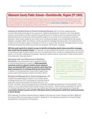 7
Substance Abuse Prevention: Snapshots from the Safe Schools/Healthy Students Initiative
Albemarle County Public Schools—Charlottesville, Virginia (FY 2009)
The Albemarle County Public Schools SS/HS Initiative, also known as the Albemarle/Charlottesville Project (ACP),
serves both an urban and a rural school district located near the University of Virginia (UVA). ACP targeted high
rates of underage drinking by collaborating with UVA to create a social norms marketing campaign, involving
students and parents, and partnering with law enforcement.
Listening to Student Voices to Prevent Underage Drinking. ACP found that students grossly
overestimated what percentage of their peers drink. Students perceived that “everyone” was using alcohol;
however, districtwide survey data indicated that over 80 percent of students were not using any alcohol. The
National Social Norms Institute at UVA trained ACP students to use social norms marketing to correct this
perception. Each school created its own social norms marketing campaign, and ultimately all the high schools
adopted a campaign called “You Choose,” which promoted the message that staying safe is the best choice for
students and encourages students to choose not to drink, or to get a safe ride home. Campaign posters covered
the school campuses and school announcements conveyed “You Choose” messages.
ACP also used results from student surveys to identify and develop alcohol abuse prevention messages
that would have the greatest impact. For example, surveys revealed that students’ choices were influenced by
knowing that younger students looked up to them and cared about them. As part of increased efforts during prom
season, a time when underage drinking peaks, elementary school students wrote letters to high school students
that simply read “Stay safe at prom.”
Partnering with Law Enforcement to Reinforce
Prevention. Law enforcement was an important partner
for alcohol abuse prevention programs. Police sponsored
awareness events to educate students about substance
abuse and attended ACP’s events to educate youth about the
legal consequences of underage drinking and drunk driving.
In addition to raising awareness, these events helped foster
positive relationships between students and police officers.
Bringing the Message Home: Parent Involvement. ACP
actively encouraged parents to speak to their children about
underage alcohol use. ACP invited parents to all alcohol abuse
awareness events and provided information about the “You
Choose” campaign. Parents also learned about the dangers and legal consequences of serving alcohol in their
homes to minors. According to SS/HS Project Director June Jenkins, “Parents need to understand the amount
of influence that they have. They think that their children don’t listen to them about alcohol, but they do. A
conversation between parents and their child about alcohol could prevent a death from alcohol poisoning
or drunk driving.”
ACP’s approach to substance abuse prevention appears to be having an impact. Between the fall of 2009 and
the spring of 2012, the percentage of students in grades 6–11 who reported using alcohol in the past 30 days
decreased from 19.4 percent to 15.6 percent.
It’s important to have a consistent
message that empowers students. We’ve
never strayed from our message that it’s
up to students to make healthy choices.
Having students share this message with
others further contributes to their sense
of empowerment.
—June Jenkins, SS/HS project director
 