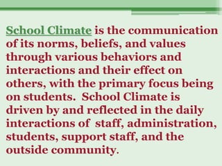 School Climate is the communication
of its norms, beliefs, and values
through various behaviors and
interactions and their effect on
others, with the primary focus being
on students. School Climate is
driven by and reflected in the daily
interactions of staff, administration,
students, support staff, and the
outside community.
 