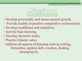 Develop personality and insure mental growth.
 Provide healthy & positive competitive environment.
Develop confidence and initiatives.
Activity base learning.
Develop character traits.
Practice Islamic value.
Address all aspects of learning such as writing,
     formation, spoken skill, creation, dealing,
           managing etc.
 