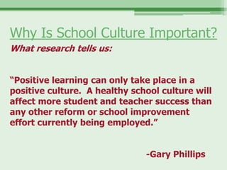 Why Is School Culture Important?
What research tells us:


“Positive learning can only take place in a
positive culture. A healthy school culture will
affect more student and teacher success than
any other reform or school improvement
effort currently being employed.”


                               -Gary Phillips
 