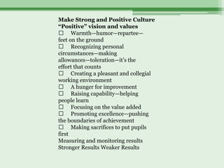 Make Strong and Positive Culture
“Positive” vision and values
  􀁹 Warmth—humor—repartee—
feet on the ground
  􀁹 Recognizing personal
circumstances—making
allowances—toleration—it’s the
effort that counts
  􀁹 Creating a pleasant and collegial
working environment
  􀁹 A hunger for improvement
  􀁹 Raising capability—helping
people learn
  􀁹 Focusing on the value added
  􀁹 Promoting excellence—pushing
the boundaries of achievement
  􀁹 Making sacrifices to put pupils
first
Measuring and monitoring results
Stronger Results Weaker Results
 