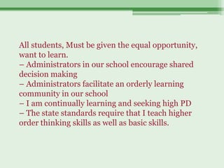 All students, Must be given the equal opportunity,
want to learn.
– Administrators in our school encourage shared
decision making
– Administrators facilitate an orderly learning
community in our school
– I am continually learning and seeking high PD
– The state standards require that I teach higher
order thinking skills as well as basic skills.
 