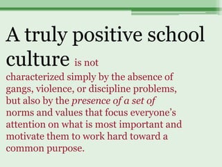 A truly positive school
culture is not
characterized simply by the absence of
gangs, violence, or discipline problems,
but also by the presence of a set of
norms and values that focus everyone’s
attention on what is most important and
motivate them to work hard toward a
common purpose.
 