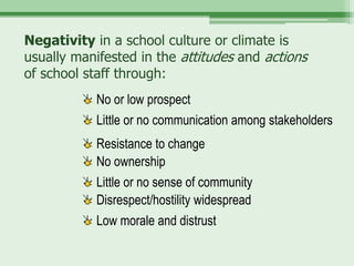 Negativity in a school culture or climate is
usually manifested in the attitudes and actions
of school staff through:
            No or low prospect
            Little or no communication among stakeholders
            Resistance to change
            No ownership
            Little or no sense of community
            Disrespect/hostility widespread
            Low morale and distrust
 