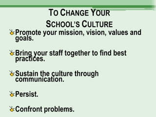 TO CHANGE YOUR
           SCHOOL’S CULTURE
Promote your mission, vision, values and
goals.
Bring your staff together to find best
practices.
Sustain the culture through
communication.
Persist.
Confront problems.
 