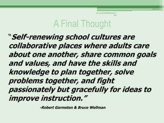 www.schoolofeducators.c
                                                      om




              A Final Thought
“Self-renewing school cultures are
collaborative places where adults care
about one another, share common goals
and values, and have the skills and
knowledge to plan together, solve
problems together, and fight
passionately but gracefully for ideas to
improve instruction.”
        -Robert Garmston & Bruce Wellman
 