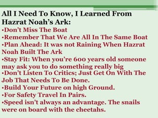 All I Need To Know, I Learned From
Hazrat Noah’s Ark:
•Don’t Miss The Boat
•Remember That We Are All In The Same Boat
•Plan Ahead: It was not Raining When Hazrat
Noah Built The Ark
•Stay Fit: When you’re 600 years old someone
may ask you to do something really big
•Don’t Listen To Critics; Just Get On With The
Job That Needs To Be Done.
•Build Your Future on high Ground.
•For Safety Travel In Pairs.
•Speed isn’t always an advantage. The snails
were on board with the cheetahs.
 