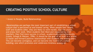 CREATING POSITIVE SCHOOL CULTURE
• Invest in People, Build Relationships
-Relationships are perhaps the most important part of establishing a school
culture that is perceived as and breeds caring. When people feel valued,
staff and students alike, they are likely to work harder, stay the course,
and enjoy their work. When students feel liked and respected by their
teachers, they find more success in school, academically and behaviorally
(Lewis, Schaps & Watson, 1996). It should be the goal of all staff in a school
to foster and forward positive relationships with students and among peers.
This can become contagious, and can become the mantra of a school
building; one which promotes and celebrates kindness among all.
 