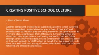 CREATING POSITIVE SCHOOL CULTURE
• Have a Shared Vision
-
Another component of creating or sustaining a positive school culture is
having a consistent, shared vision for your school. School staff and
students need to feel that they are being treated in the same manner as
everyone else, regardless of their differences. Generating school and
classroom rules, expectations, and having leadership that will follow
through consistently with discipline and consequences can create a sense
of trust and support; for staff to feel as though they are supported to do
their jobs well, and trust among all school constituents that the rules are
followed and enforced consistently.
 