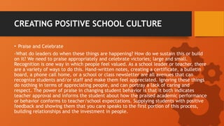 CREATING POSITIVE SCHOOL CULTURE
• Praise and Celebrate
-What do leaders do when these things are happening? How do we sustain this or build
on it? We need to praise appropriately and celebrate victories; large and small.
Recognition is one way in which people feel valued. As a school leader or teacher, there
are a variety of ways to do this. Hand-written notes, creating a certificate, a bulletin
board, a phone call home, or a school or class newsletter are all avenues that can
recognize students and/or staff and make them feel appreciated. Ignoring these things
do nothing in terms of appreciating people, and can portray a lack of caring and
respect. The power of praise in changing student behavior is that it both indicates
teacher approval and informs the student about how the praised academic performance
or behavior conforms to teacher/school expectations. Supplying students with positive
feedback and showing them that you care speaks to the first portion of this process,
building relationships and the investment in people.
 