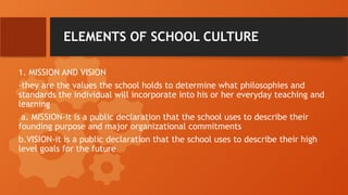 ELEMENTS OF SCHOOL CULTURE
1. MISSION AND VISION
-they are the values the school holds to determine what philosophies and
standards the individual will incorporate into his or her everyday teaching and
learning
a. MISSION-it is a public declaration that the school uses to describe their
founding purpose and major organizational commitments
b.VISION-it is a public declaration that the school uses to describe their high
level goals for the future
 