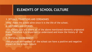 ELEMENTS OF SCHOOL CULTURE
3. RITUALS, TRADITIONS AND CEREMONIES
-they make the school alive since it is the life of the school.
4. HISTORIES AND STORIES
-the schools past are where all of the above mentioned elements originated
from. Therefore it is important to understand and know the history of the
school
5. PHYSICAL ENVIRONMENT
-the physical environment of the school can have a positive and negative
impact on the schools culture
 