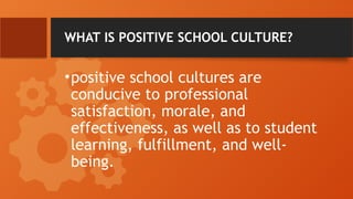 WHAT IS POSITIVE SCHOOL CULTURE?
•positive school cultures are
conducive to professional
satisfaction, morale, and
effectiveness, as well as to student
learning, fulfillment, and well-
being.
 