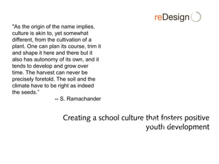 Creating a school culture that fosters positive
youth development
A Collaboration between MCCPSE
and re(DESIGN)
2008-2009
"As the origin of the name implies,
culture is akin to, yet somewhat
different, from the cultivation of a
plant. One can plan its course, trim it
and shape it here and there but it
also has autonomy of its own, and it
tends to develop and grow over
time. The harvest can never be
precisely foretold. The soil and the
climate have to be right as indeed
the seeds.”
-- S. Ramachander
 