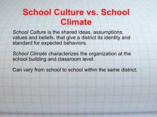 School Culture  is the shared ideas, assumptions, values and beliefs, that give a district its identity and standard for expected behaviors. School Climate  characterizes the organization at the school building and classroom level. Can vary from school to school within the same district. School Culture vs. School Climate 