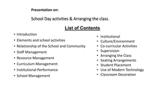 List of Contents
• Introduction
• Elements and school activities
• Relationship of the School and Community
• Staff Management
• Resource Management
• Curriculum Management:
• Institutional Performance
• School Management
• Institutional
• Culture/Environment
• Co-curricular Activities
• Supervision
• Arranging the Class
• Seating Arrangements
• Student Placement
• Use of Modern Technology
• Classroom Decoration
Presentation on:
School Day activities & Arranging the class.
 