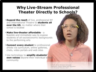 Why Live-Stream Professional 
Theater Directly to Schools? 
• Expand the reach of live, professional NY 
and International Theatre to students all 
over the US, no matter where their 
school is located 
• Make live-theater affordable - a 
feasible and immediate way to expose 
students of all socioeconomic backgrounds 
to the performing arts 
• Connect every student to professional 
artists via curriculum, online galleries, 
chats, video portals and web sites 
• Use technology to amplify students’ 
own voices beyond their individual school 
community 
S.T.A.R. at the Directors Company- 
Interactive Theater Based Peer Education 
Live-streamed February 2013 
 