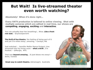 But Wait! Is live-streamed theater 
even worth watching? 
Absolutely! When it’s done right… 
Every VATV production is tailored to online viewing. Shot with 
multiple cameras which are edited in real time, our shows are 
compelling, engaging, exciting and interactive. 
You can actually hear her breathing!… Wow. Like a front 
row seat. - @cyncooperwrtr 
The thrill of live theatre, the feeling of being part of it 
and yet I’m miles away…amazing. - Carolyn, MA 
Just watched … Jennifer Mellor Dance Project. Live 
streamed into my living room – what a thrill…I’m 
hooked. – @Margie, NYC 
That was beyond amazing… It just blows me away! – 
Amin, Tunisia 
Great way to watch theatre. @dramagirl, Australia 
 