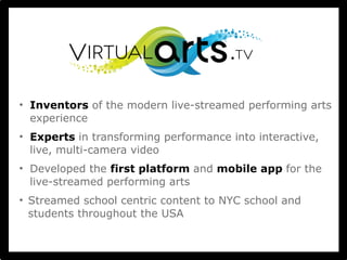 • Inventors of the modern live-streamed performing arts 
experience 
• Experts in transforming performance into interactive, 
live, multi-camera video 
• Developed the first platform and mobile app for the 
live-streamed performing arts 
• Streamed school centric content to NYC school and 
students throughout the USA 
 