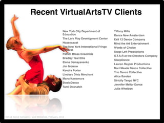 Recent VirtualArtsTV Clients 
New York City Department of 
Education! 
The Lark Play Development Center ! 
Hoaxocaust ! 
The New York International Fringe 
Festival! 
Patriot Brass Ensemble! 
Bradley Teal Ellis! 
Elena Demayanenko ! 
Jim Morrow! 
Kendra Porter ! 
Lindsey Dietz Merchant! 
Mana Kawamura ! 
SteeleDance ! 
Tami Stranatch ! 
!!!!!!! 
Tiffany Mills ! 
Dance New Amsterdam! 
Exit 12 Dance Company! 
Mind the Art Entertainment! 
Words of Choice! 
Stage Left Productions! 
S.T.A.R at the Directors Company ! 
SleepDance! 
Lauren Rayner Productions! 
Mari Meade Dance Collective! 
Trio Dance Collective! 
Alice Barden! 
Strictly Tango NYC! 
Jennifer Mellor Dance! 
Julia Wheldon! 
Exit12 Dance Company - Live-Streamed, February, 2013 
 