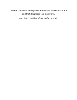 That the school has more places around the area than D.A.H.S. 
and that it is placed in a bigger city. 
And that is my idea of my perfect school. 
