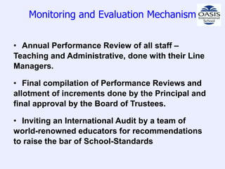 Monitoring and Evaluation Mechanism


• Annual Performance Review of all staff –
Teaching and Administrative, done with their Line
Managers.

• Final compilation of Performance Reviews and
allotment of increments done by the Principal and
final approval by the Board of Trustees.

• Inviting an International Audit by a team of
world-renowned educators for recommendations
to raise the bar of School-Standards
 