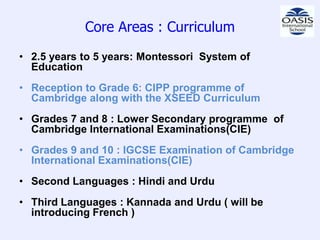 Core Areas : Curriculum
• 2.5 years to 5 years: Montessori System of
  Education
• Reception to Grade 6: CIPP programme of
  Cambridge along with the XSEED Curriculum
• Grades 7 and 8 : Lower Secondary programme of
  Cambridge International Examinations(CIE)
• Grades 9 and 10 : IGCSE Examination of Cambridge
  International Examinations(CIE)
• Second Languages : Hindi and Urdu
• Third Languages : Kannada and Urdu ( will be
  introducing French )
 