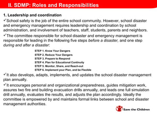 II. SDMP: Roles and Responsibilities
1. Leadership and coordination
School safety is the job of the entire school community. However, school disaster
and emergency management requires leadership and coordination by school
administration, and involvement of teachers, staff, students, parents and neighbors.
The committee responsible for school disaster and emergency management is
responsible for leading in the following five steps before a disaster, and one step
during and after a disaster:
STEP 1. Know Your Dangers
STEP 2. Reduce Your Dangers
STEP 3. Prepare to Respond
STEP 4. Plan for Educational Continuity
STEP 5. Monitor, Share, and Reach-out
STEP 6. Implement your Plan, and be Flexible
It also develops, adapts, implements, and updates the school disaster management
plan annually.
It encourages personal and organizational preparedness, guides mitigation work,
assures two fire and building evacuation drills annually, and leads one full simulation
drill annually, evaluates the results, and adjusts the plan accordingly. Ideally the
committee is empowered by and maintains formal links between school and disaster
management authorities.
 