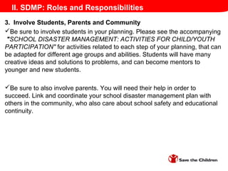 II. SDMP: Roles and Responsibilities
3. Involve Students, Parents and Community
Be sure to involve students in your planning. Please see the accompanying
"SCHOOL DISASTER MANAGEMENT: ACTIVITIES FOR CHILD/YOUTH
PARTICIPATION" for activities related to each step of your planning, that can
be adapted for different age groups and abilities. Students will have many
creative ideas and solutions to problems, and can become mentors to
younger and new students.
Be sure to also involve parents. You will need their help in order to
succeed. Link and coordinate your school disaster management plan with
others in the community, who also care about school safety and educational
continuity.
 