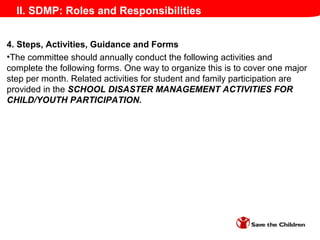 II. SDMP: Roles and Responsibilities
4. Steps, Activities, Guidance and Forms
•The committee should annually conduct the following activities and
complete the following forms. One way to organize this is to cover one major
step per month. Related activities for student and family participation are
provided in the SCHOOL DISASTER MANAGEMENT ACTIVITIES FOR
CHILD/YOUTH PARTICIPATION.
 