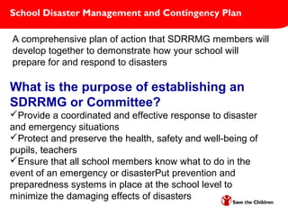 School Disaster Management and Contingency Plan
A comprehensive plan of action that SDRRMG members will
develop together to demonstrate how your school will
prepare for and respond to disasters
What is the purpose of establishing an
SDRRMG or Committee?
Provide a coordinated and effective response to disaster
and emergency situations
Protect and preserve the health, safety and well-being of
pupils, teachers
Ensure that all school members know what to do in the
event of an emergency or disasterPut prevention and
preparedness systems in place at the school level to
minimize the damaging effects of disasters
 