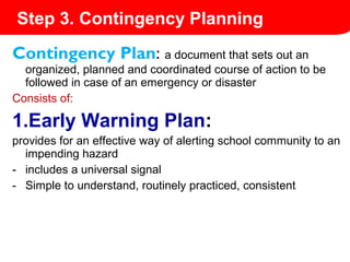 Contingency Plan: a document that sets out an
organized, planned and coordinated course of action to be
followed in case of an emergency or disaster
Consists of:
1.Early Warning Plan:
provides for an effective way of alerting school community to an
impending hazard
- includes a universal signal
- Simple to understand, routinely practiced, consistent
Step 3. Contingency Planning
 