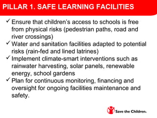 Ensure that children’s access to schools is free
from physical risks (pedestrian paths, road and
river crossings)
Water and sanitation facilities adapted to potential
risks (rain-fed and lined latrines)
Implement climate-smart interventions such as
rainwater harvesting, solar panels, renewable
energy, school gardens
Plan for continuous monitoring, financing and
oversight for ongoing facilities maintenance and
safety.
PILLAR 1. SAFE LEARNING FACILITIES
 