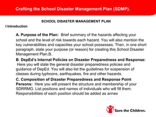 SCHOOL DISASTER MANAGEMENT PLAN
I Introduction
A. Purpose of the Plan: Brief summary of the hazards affecting your
school and the level of risk towards each hazard. You will also mention the
key vulnerabilities and capacities your school possesses. Then, in one short
paragraph, state your purpose (or reason) for creating this School Disaster
Management Plan.B.
B. DepEd’s Internal Policies on Disaster Preparedness and Response:
Here you will state the general disaster preparedness policies and
guidance of DepEd. You will also list the guidelines for suspension of
classes during typhoons, earthquakes, fire and other hazards.
C. Composition of Disaster Preparedness and Response Point
Persons: Here you will present the structure and membership of your
SDRRMG. List positions and names of individuals who will fill them.
Responsibilities of each position should be added as annex
Crafting the School Disaster Management Plan (SDMP).
 